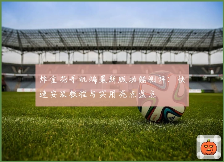 炸金花手机端最新版功能测评：快速安装教程与实用亮点盘点