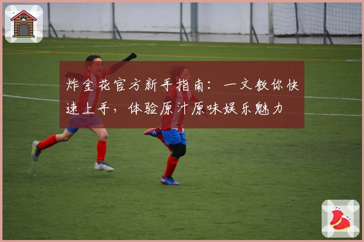 炸金花官方新手指南：一文教你快速上手，体验原汁原味娱乐魅力