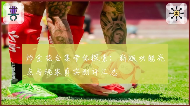 炸金花合集带你探索：新版功能亮点与玩家真实测评汇总