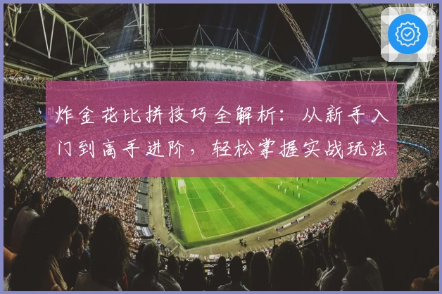 炸金花比拼技巧全解析：从新手入门到高手进阶，轻松掌握实战玩法秘笈