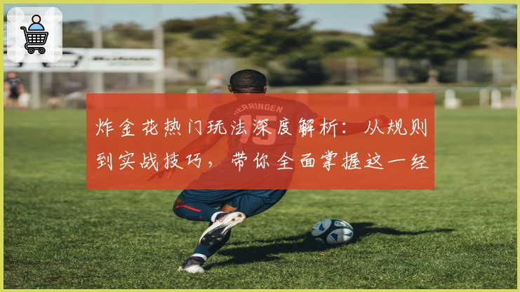 炸金花热门玩法深度解析:从规则到实战技巧,带你全面掌握这一经典棋牌游戏