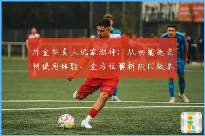 炸金花真人玩家测评：从功能亮点到使用体验，全方位解析热门版本