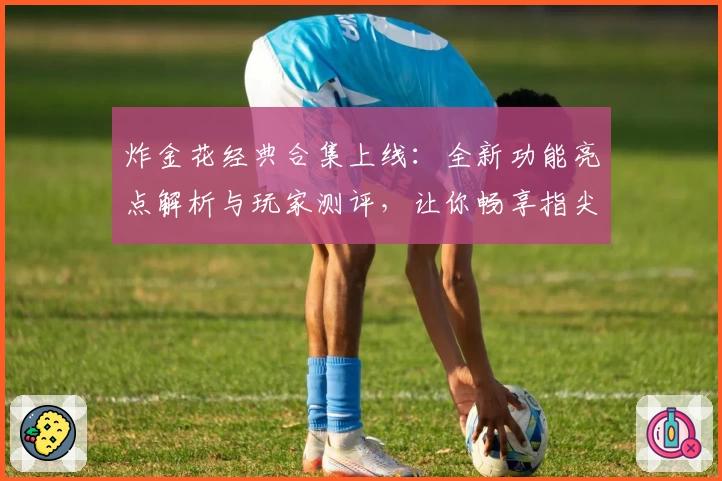 炸金花经典合集上线：全新功能亮点解析与玩家测评，让你畅享指尖对战乐趣