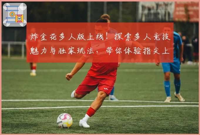 炸金花多人版上线！探索多人竞技魅力与独家玩法，带你体验指尖上的智慧与策略较量