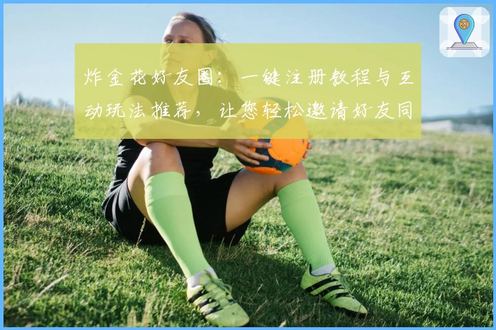 炸金花好友圈：一键注册教程与互动玩法推荐，让您轻松邀请好友同桌竞技