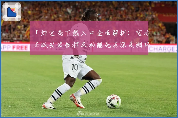 「炸金花下载入口全面解析:官方正版安装教程及功能亮点深度测评」