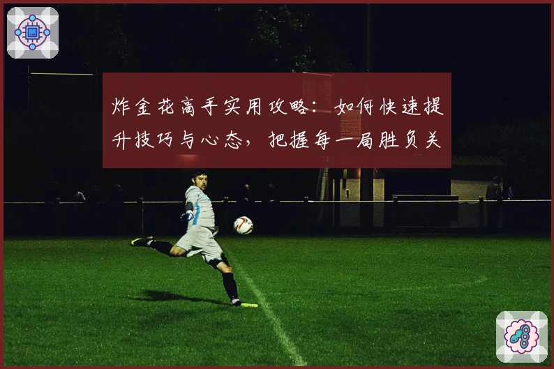 炸金花高手实用攻略：如何快速提升技巧与心态，把握每一局胜负关键