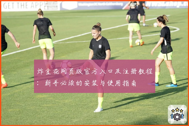 炸金花网页版官方入口及注册教程:新手必读的安装与使用指南