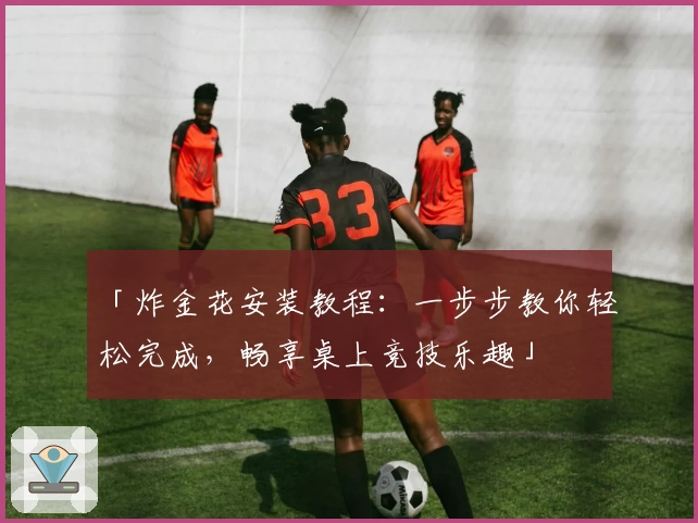 「炸金花安装教程：一步步教你轻松完成，畅享桌上竞技乐趣」