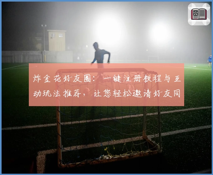 炸金花好友圈：一键注册教程与互动玩法推荐，让您轻松邀请好友同桌竞技