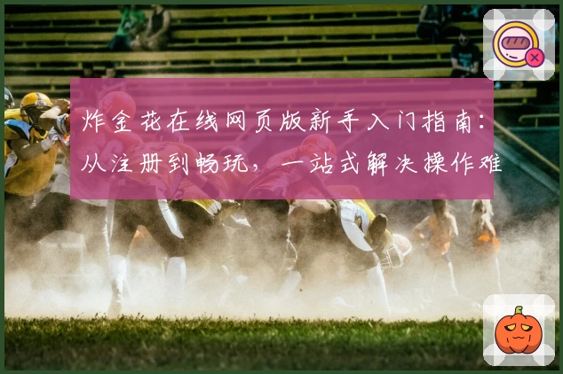 炸金花在线网页版新手入门指南：从注册到畅玩，一站式解决操作难题